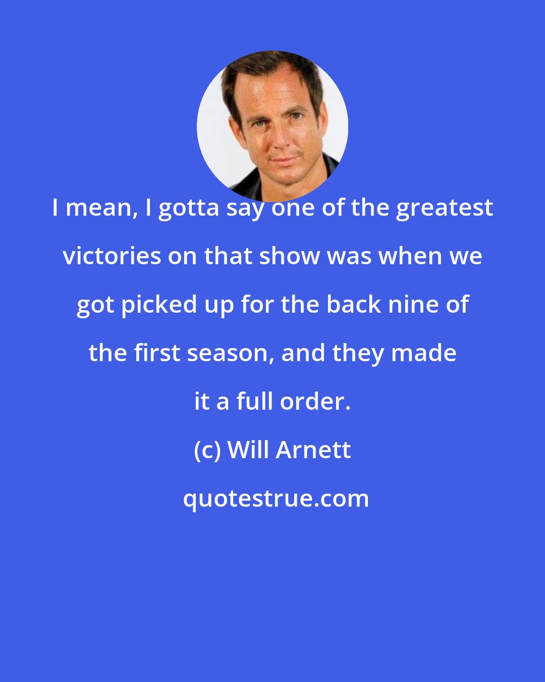 Will Arnett: I mean, I gotta say one of the greatest victories on that show was when we got picked up for the back nine of the first season, and they made it a full order.