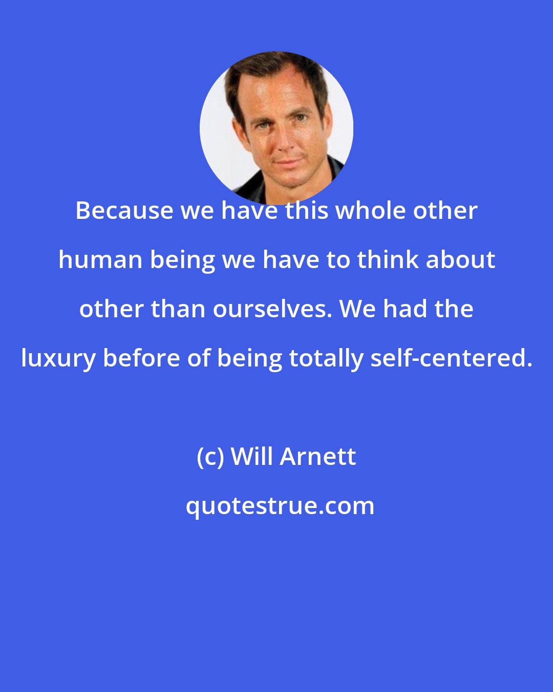 Will Arnett: Because we have this whole other human being we have to think about other than ourselves. We had the luxury before of being totally self-centered.