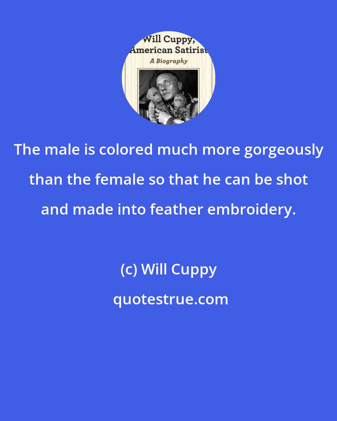 Will Cuppy: The male is colored much more gorgeously than the female so that he can be shot and made into feather embroidery.