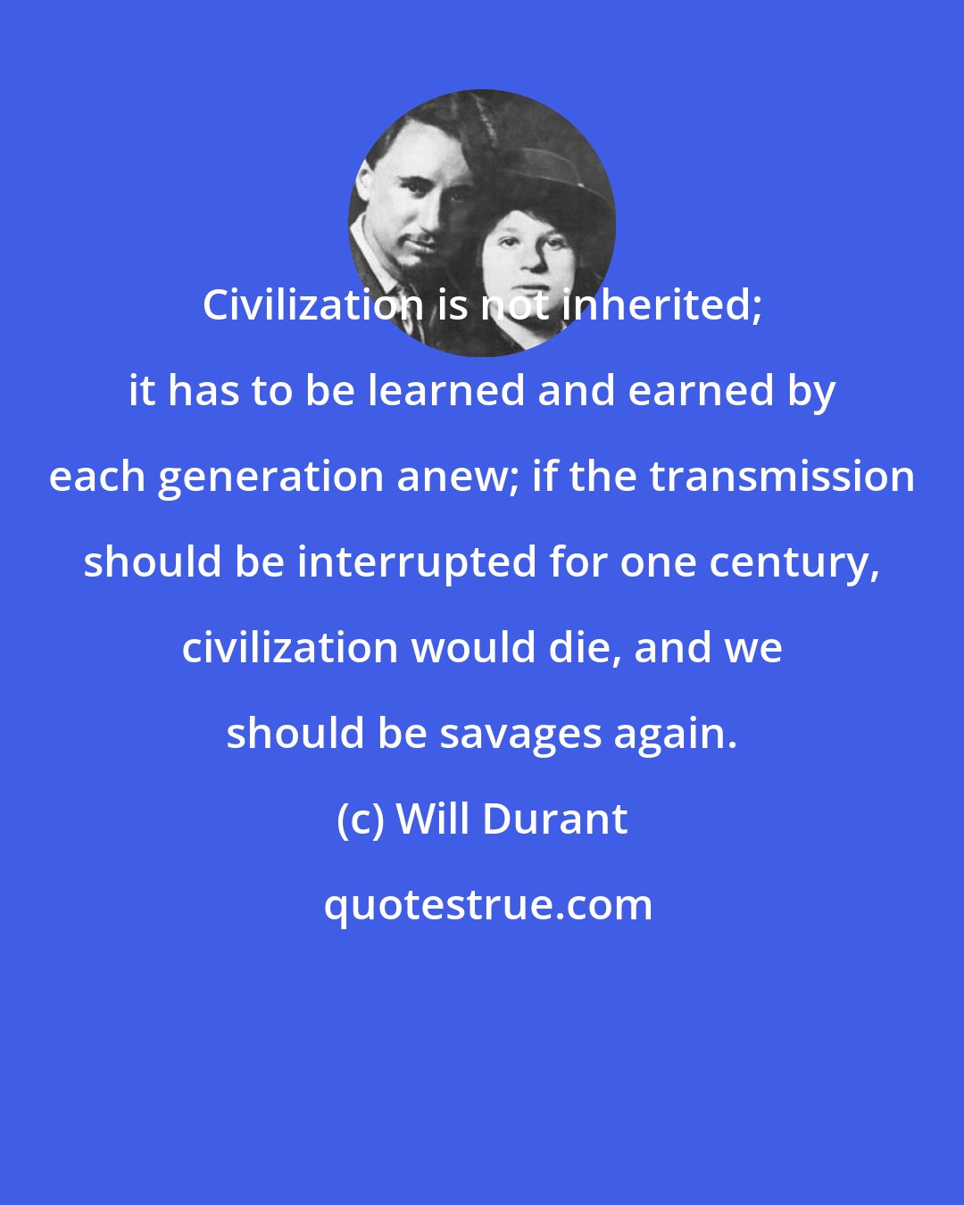 Will Durant: Civilization is not inherited; it has to be learned and earned by each generation anew; if the transmission should be interrupted for one century, civilization would die, and we should be savages again.