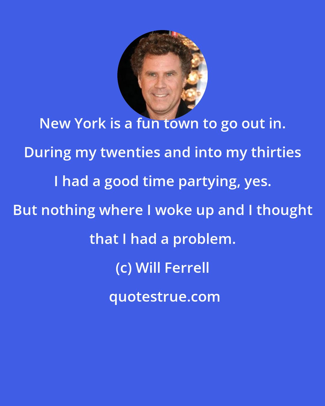 Will Ferrell: New York is a fun town to go out in. During my twenties and into my thirties I had a good time partying, yes. But nothing where I woke up and I thought that I had a problem.