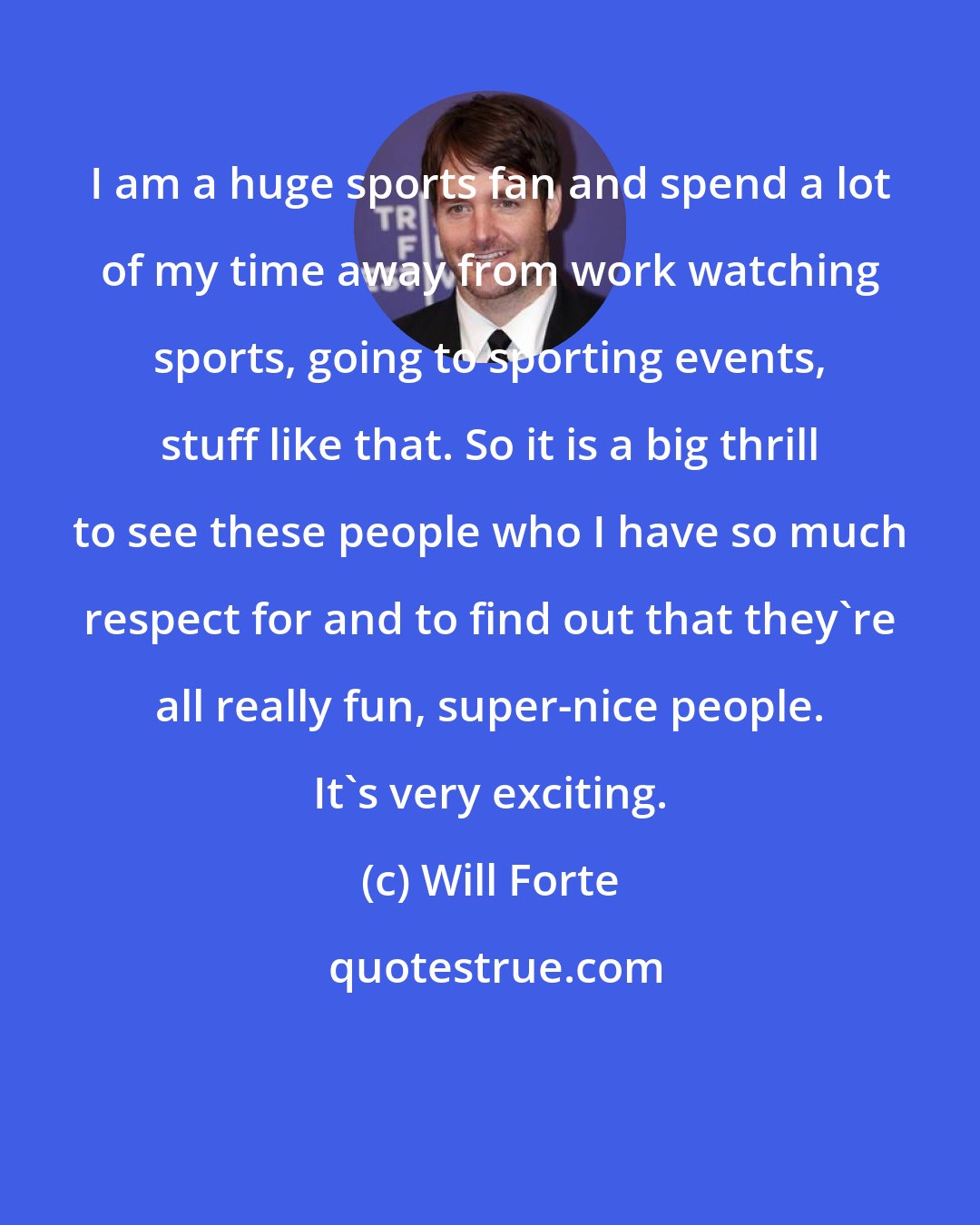 Will Forte: I am a huge sports fan and spend a lot of my time away from work watching sports, going to sporting events, stuff like that. So it is a big thrill to see these people who I have so much respect for and to find out that they're all really fun, super-nice people. It's very exciting.