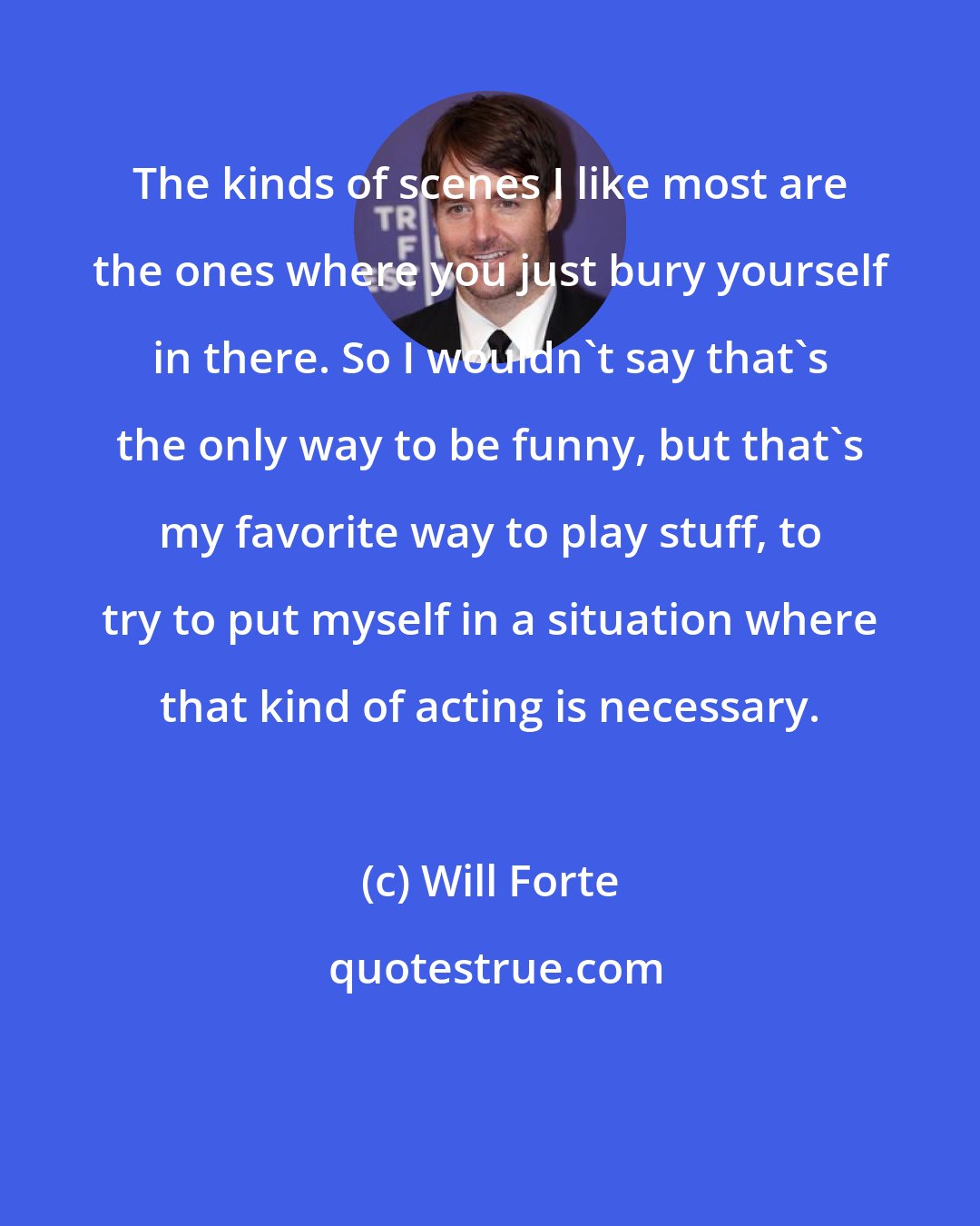 Will Forte: The kinds of scenes I like most are the ones where you just bury yourself in there. So I wouldn't say that's the only way to be funny, but that's my favorite way to play stuff, to try to put myself in a situation where that kind of acting is necessary.