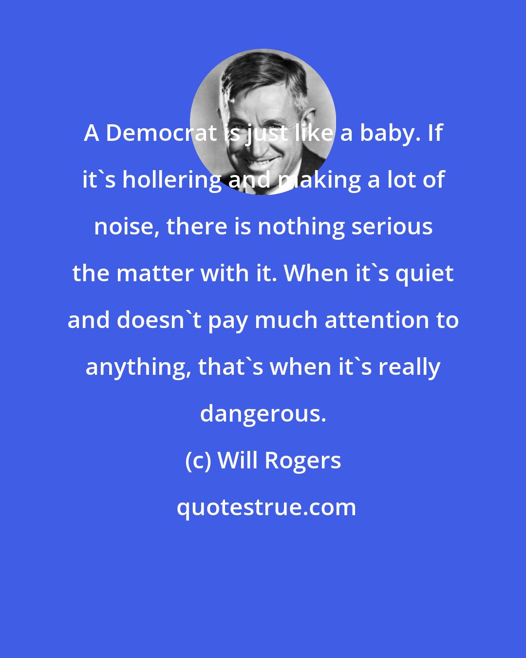 Will Rogers: A Democrat is just like a baby. If it's hollering and making a lot of noise, there is nothing serious the matter with it. When it's quiet and doesn't pay much attention to anything, that's when it's really dangerous.