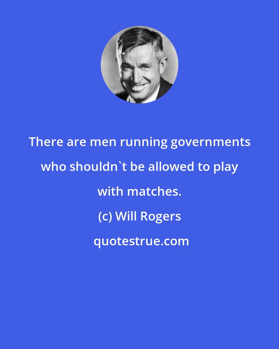 Will Rogers: There are men running governments who shouldn't be allowed to play with matches.