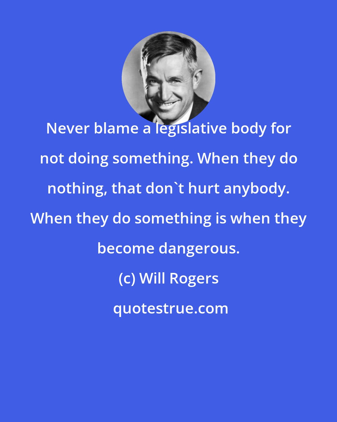 Will Rogers: Never blame a legislative body for not doing something. When they do nothing, that don't hurt anybody. When they do something is when they become dangerous.