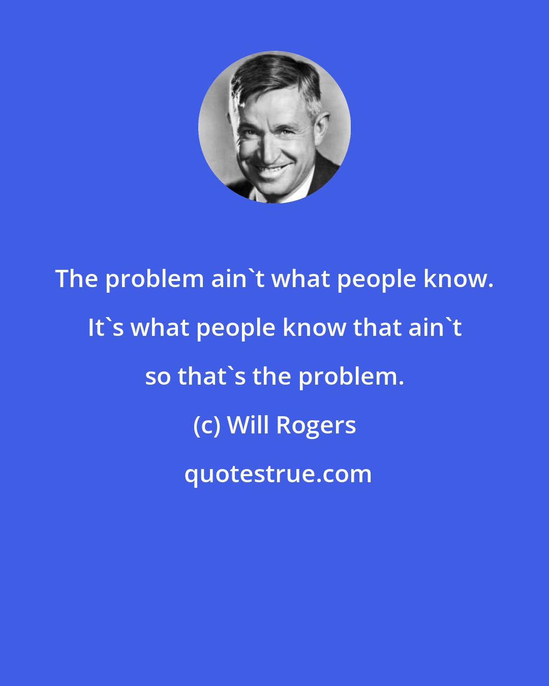 Will Rogers: The problem ain't what people know. It's what people know that ain't so that's the problem.