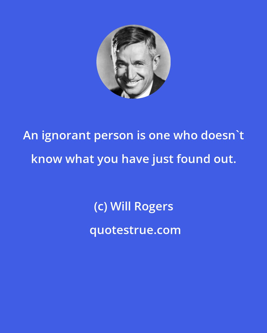 Will Rogers: An ignorant person is one who doesn't know what you have just found out.