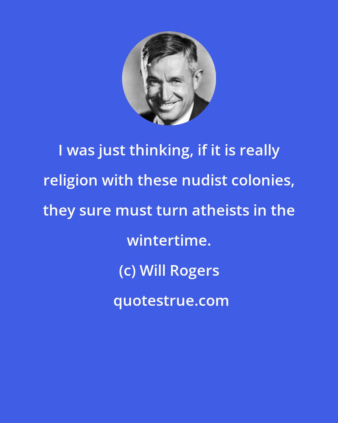 Will Rogers: I was just thinking, if it is really religion with these nudist colonies, they sure must turn atheists in the wintertime.