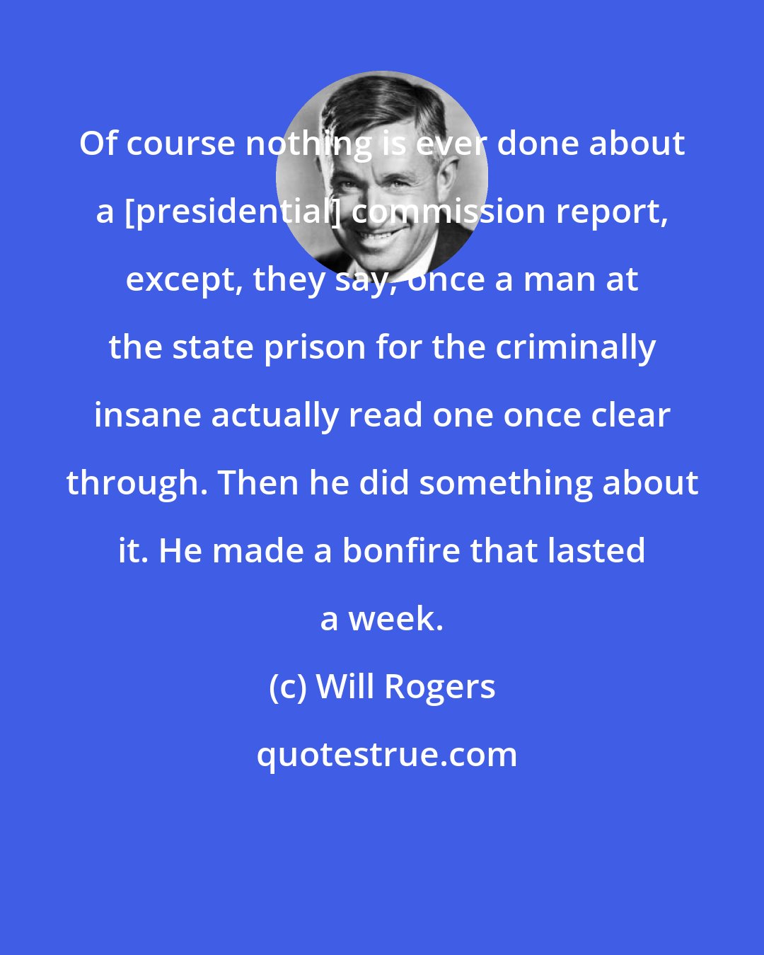Will Rogers: Of course nothing is ever done about a [presidential] commission report, except, they say, once a man at the state prison for the criminally insane actually read one once clear through. Then he did something about it. He made a bonfire that lasted a week.