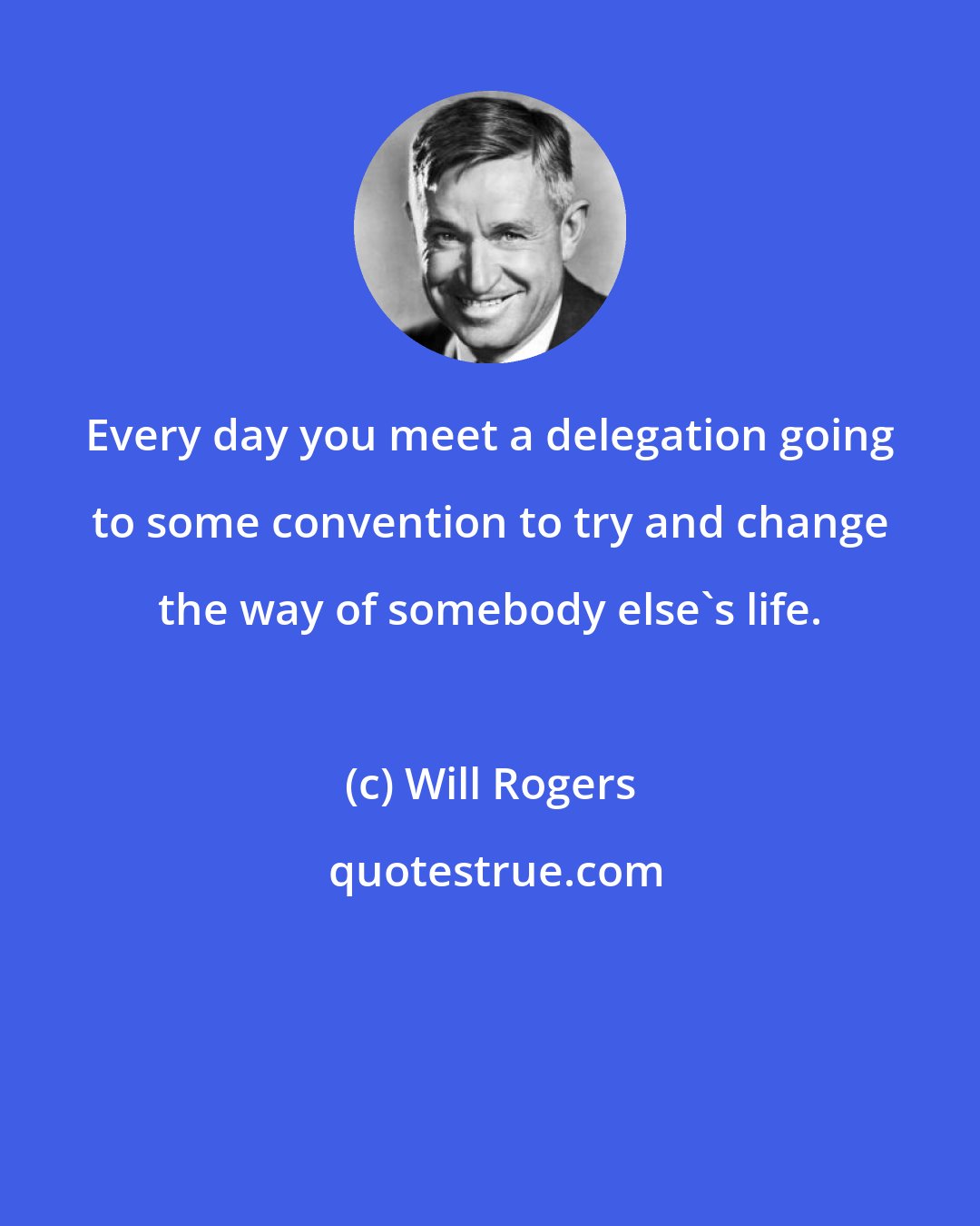 Will Rogers: Every day you meet a delegation going to some convention to try and change the way of somebody else's life.