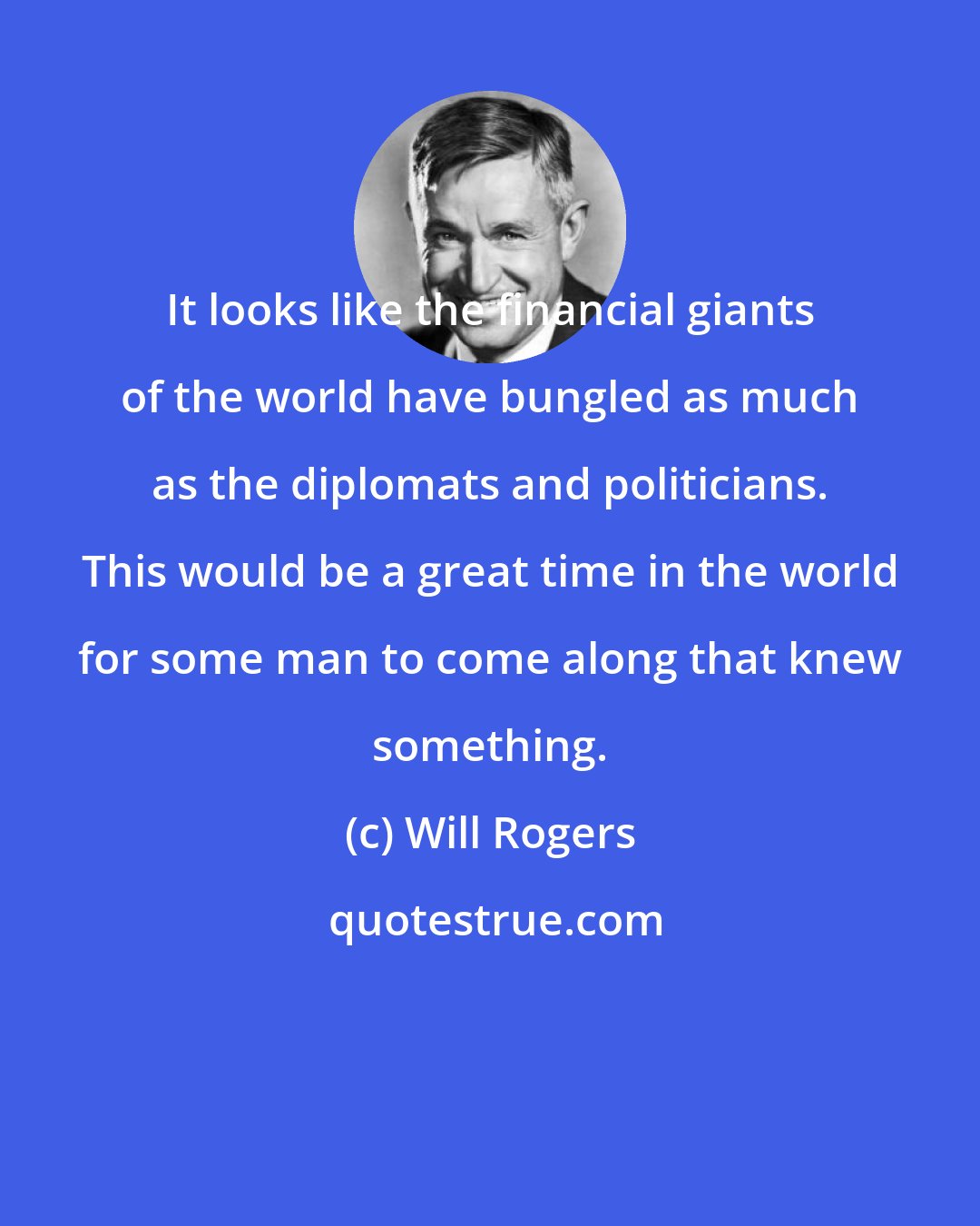 Will Rogers: It looks like the financial giants of the world have bungled as much as the diplomats and politicians. This would be a great time in the world for some man to come along that knew something.