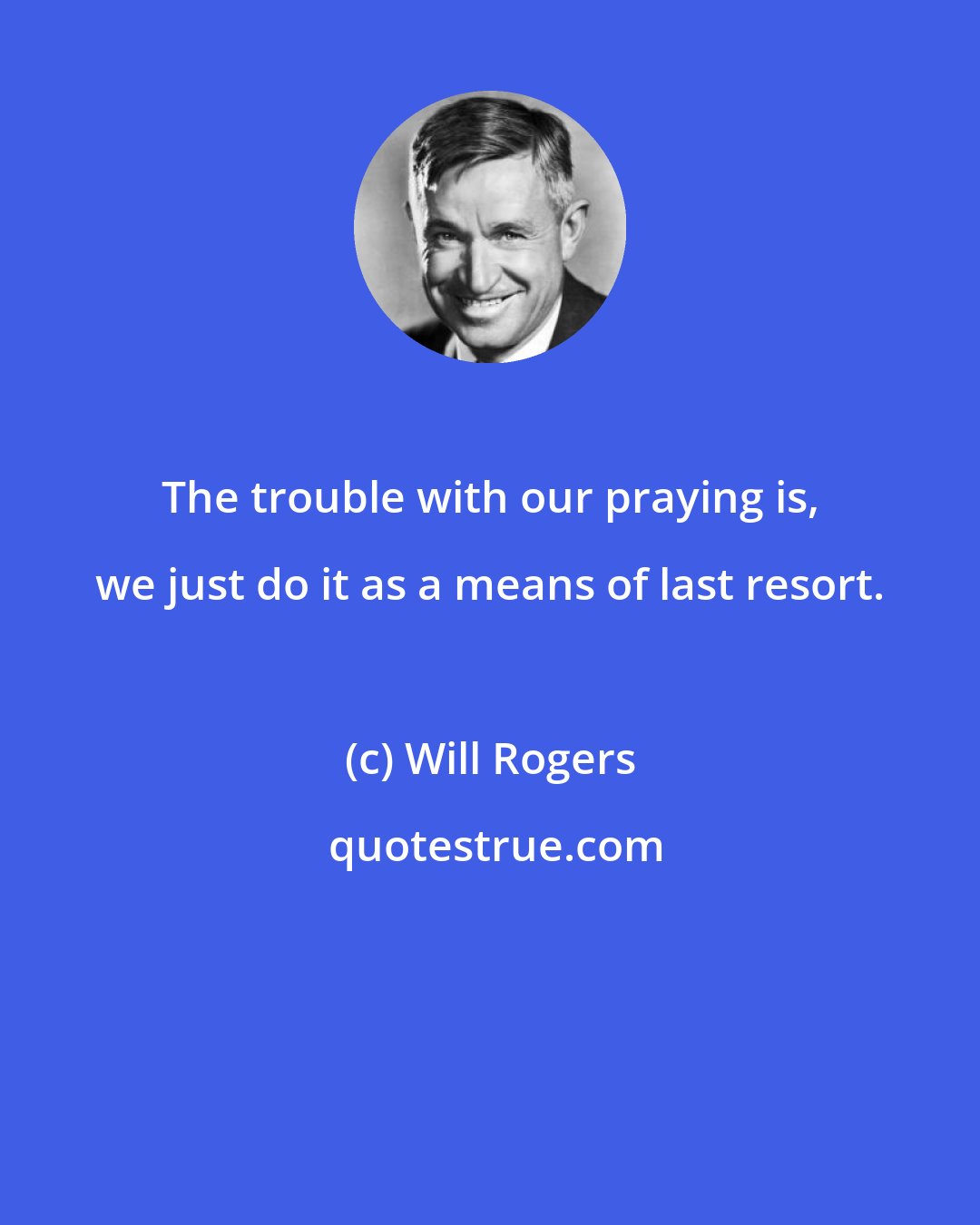 Will Rogers: The trouble with our praying is, we just do it as a means of last resort.