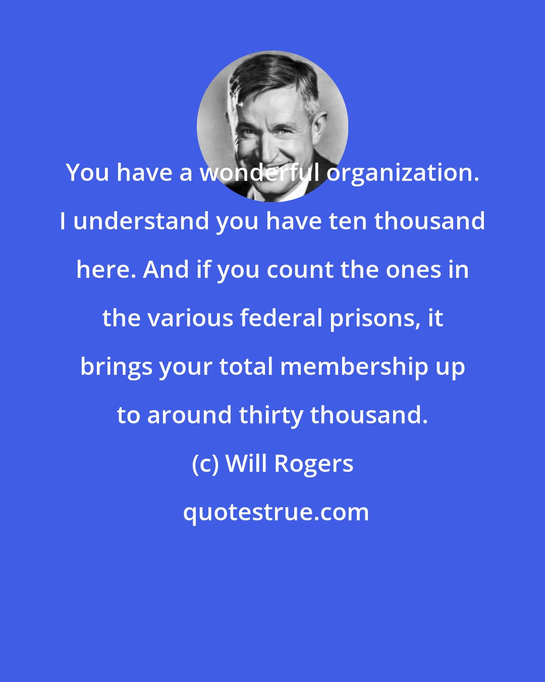 Will Rogers: You have a wonderful organization. I understand you have ten thousand here. And if you count the ones in the various federal prisons, it brings your total membership up to around thirty thousand.