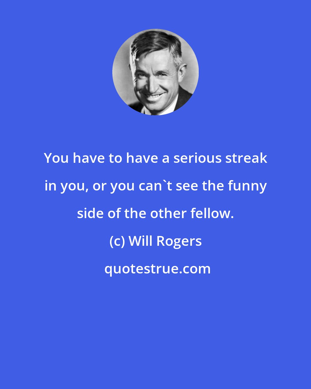 Will Rogers: You have to have a serious streak in you, or you can't see the funny side of the other fellow.