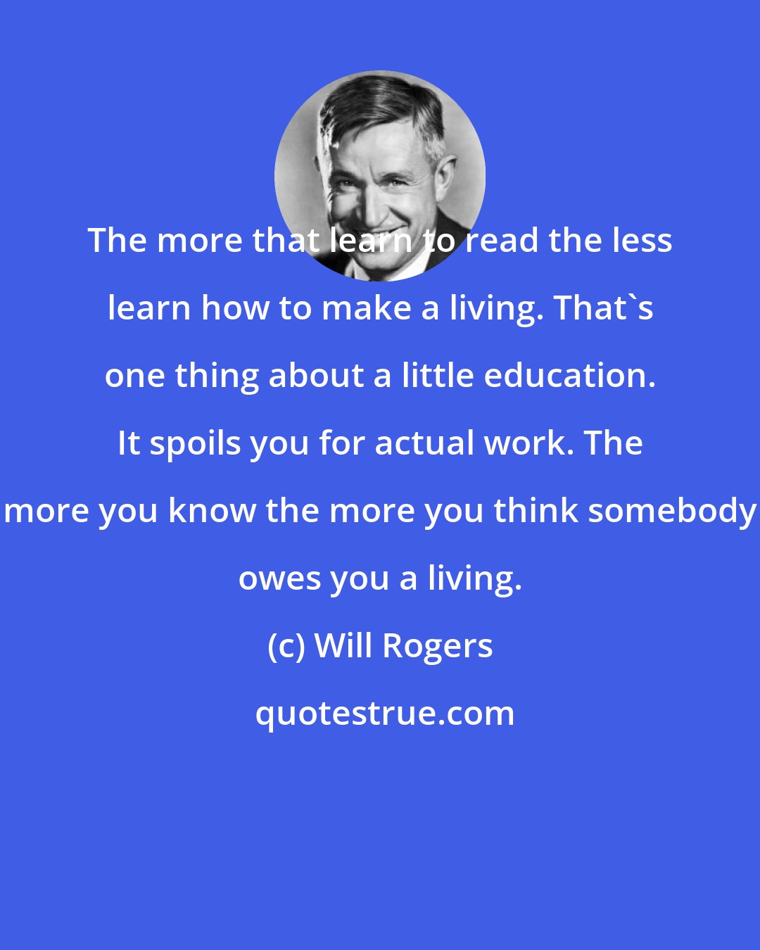 Will Rogers: The more that learn to read the less learn how to make a living. That's one thing about a little education. It spoils you for actual work. The more you know the more you think somebody owes you a living.