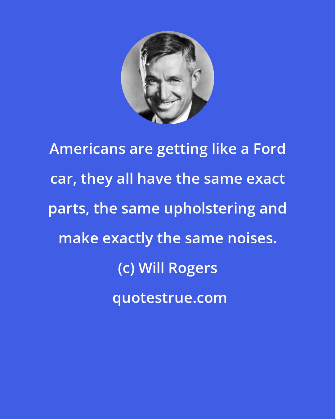 Will Rogers: Americans are getting like a Ford car, they all have the same exact parts, the same upholstering and make exactly the same noises.