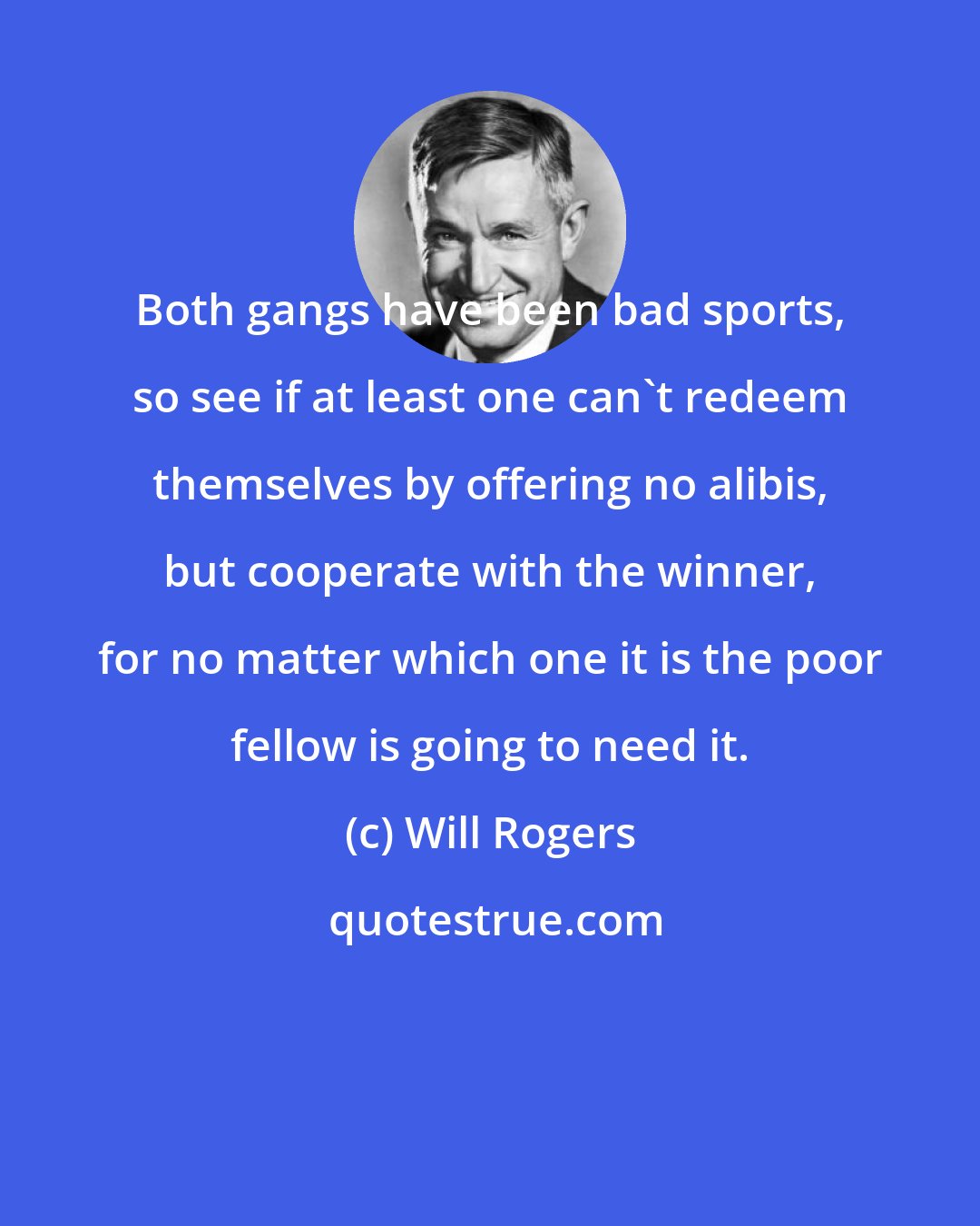 Will Rogers: Both gangs have been bad sports, so see if at least one can't redeem themselves by offering no alibis, but cooperate with the winner, for no matter which one it is the poor fellow is going to need it.