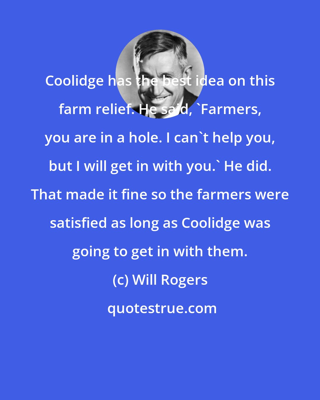 Will Rogers: Coolidge has the best idea on this farm relief. He said, 'Farmers, you are in a hole. I can't help you, but I will get in with you.' He did. That made it fine so the farmers were satisfied as long as Coolidge was going to get in with them.