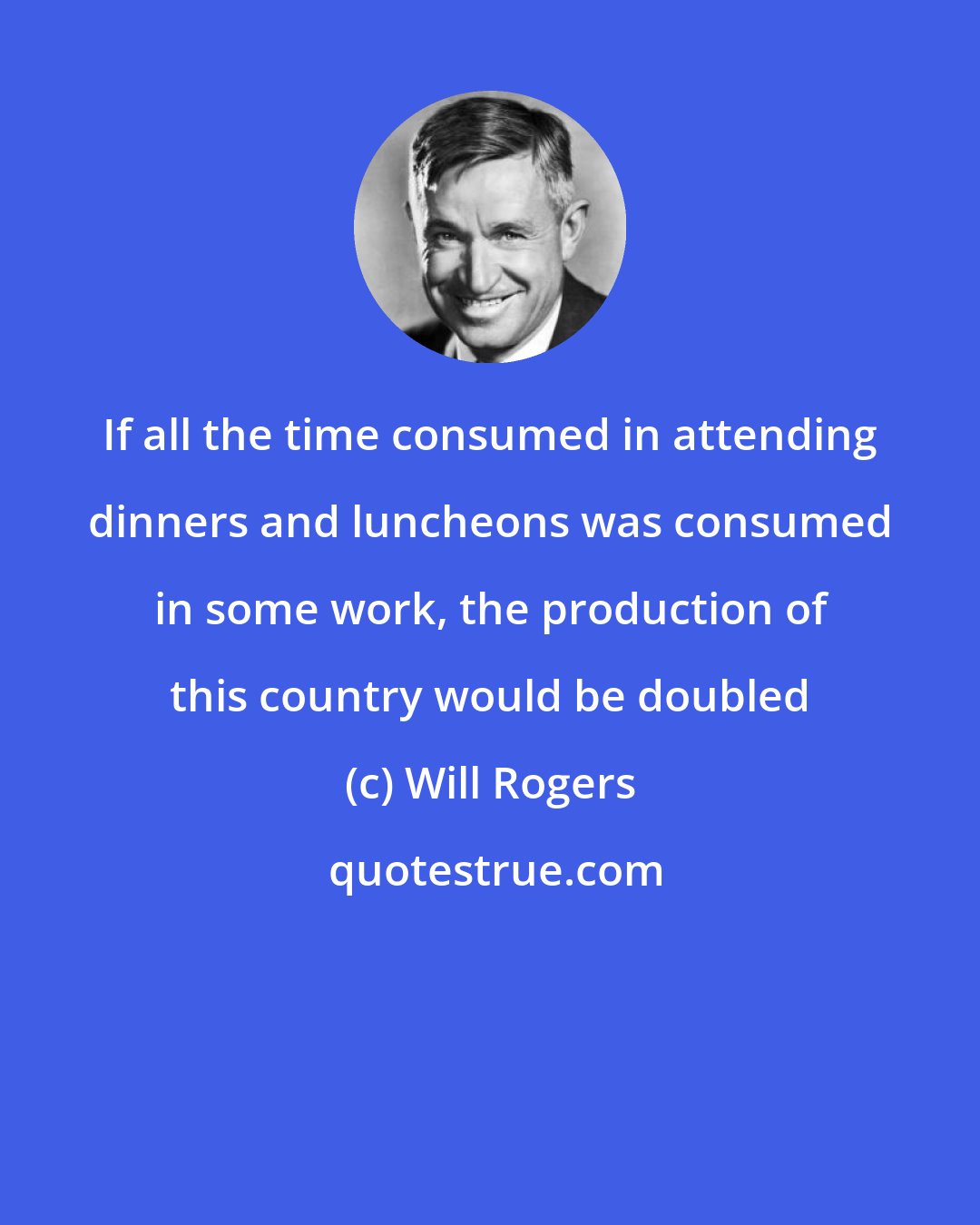 Will Rogers: If all the time consumed in attending dinners and luncheons was consumed in some work, the production of this country would be doubled