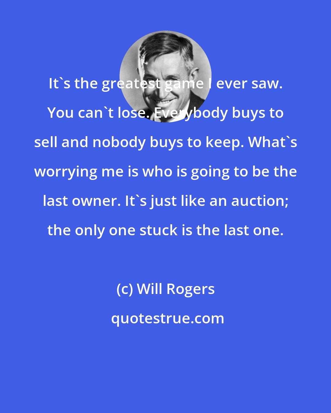 Will Rogers: It's the greatest game I ever saw. You can't lose. Everybody buys to sell and nobody buys to keep. What's worrying me is who is going to be the last owner. It's just like an auction; the only one stuck is the last one.