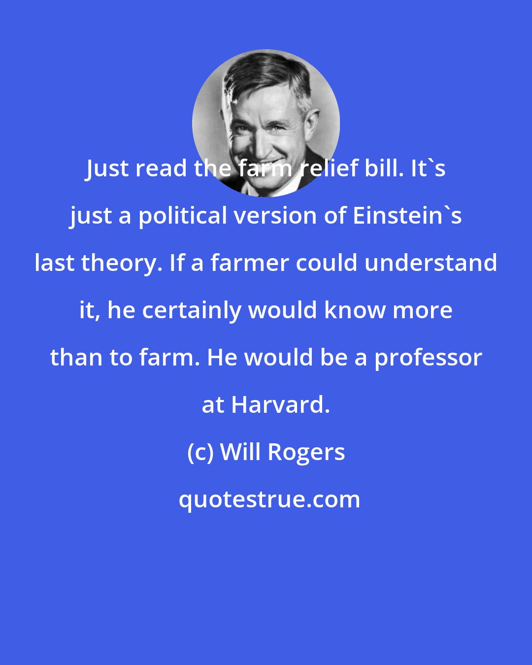 Will Rogers: Just read the farm relief bill. It's just a political version of Einstein's last theory. If a farmer could understand it, he certainly would know more than to farm. He would be a professor at Harvard.