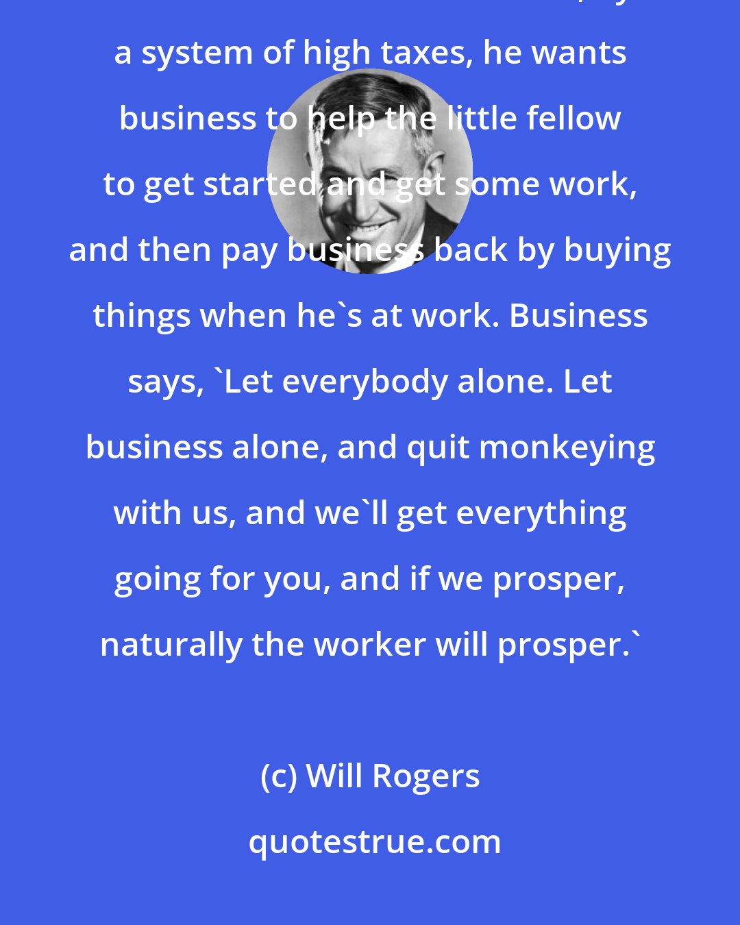 Will Rogers: Here's another way of putting it. Roosevelt wants recovery to start at the bottom. In other words, by a system of high taxes, he wants business to help the little fellow to get started and get some work, and then pay business back by buying things when he's at work. Business says, 'Let everybody alone. Let business alone, and quit monkeying with us, and we'll get everything going for you, and if we prosper, naturally the worker will prosper.'