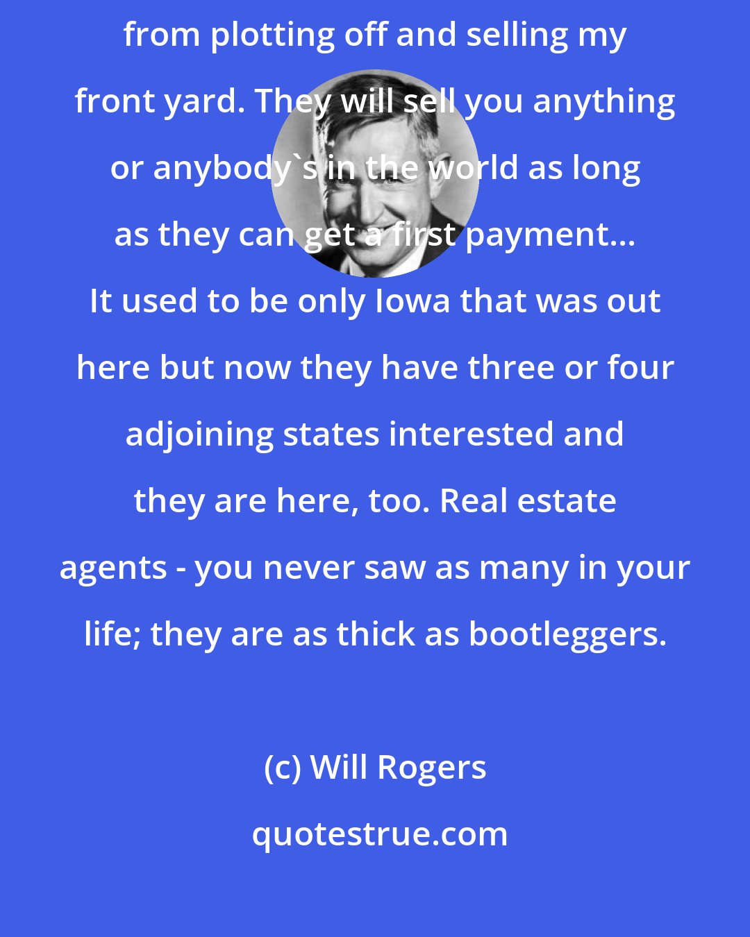 Will Rogers: I arrived at my hut in Beverly Hills just in time to keep real estate men from plotting off and selling my front yard. They will sell you anything or anybody's in the world as long as they can get a first payment... It used to be only Iowa that was out here but now they have three or four adjoining states interested and they are here, too. Real estate agents - you never saw as many in your life; they are as thick as bootleggers.