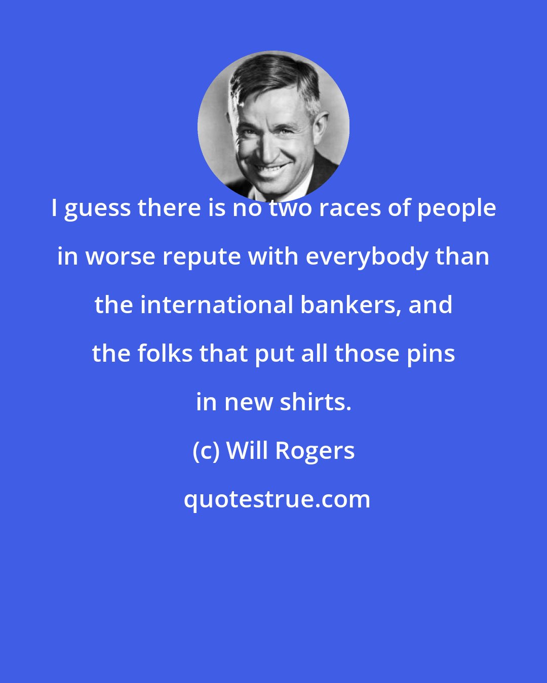Will Rogers: I guess there is no two races of people in worse repute with everybody than the international bankers, and the folks that put all those pins in new shirts.