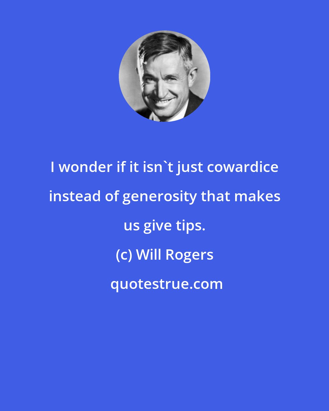 Will Rogers: I wonder if it isn't just cowardice instead of generosity that makes us give tips.