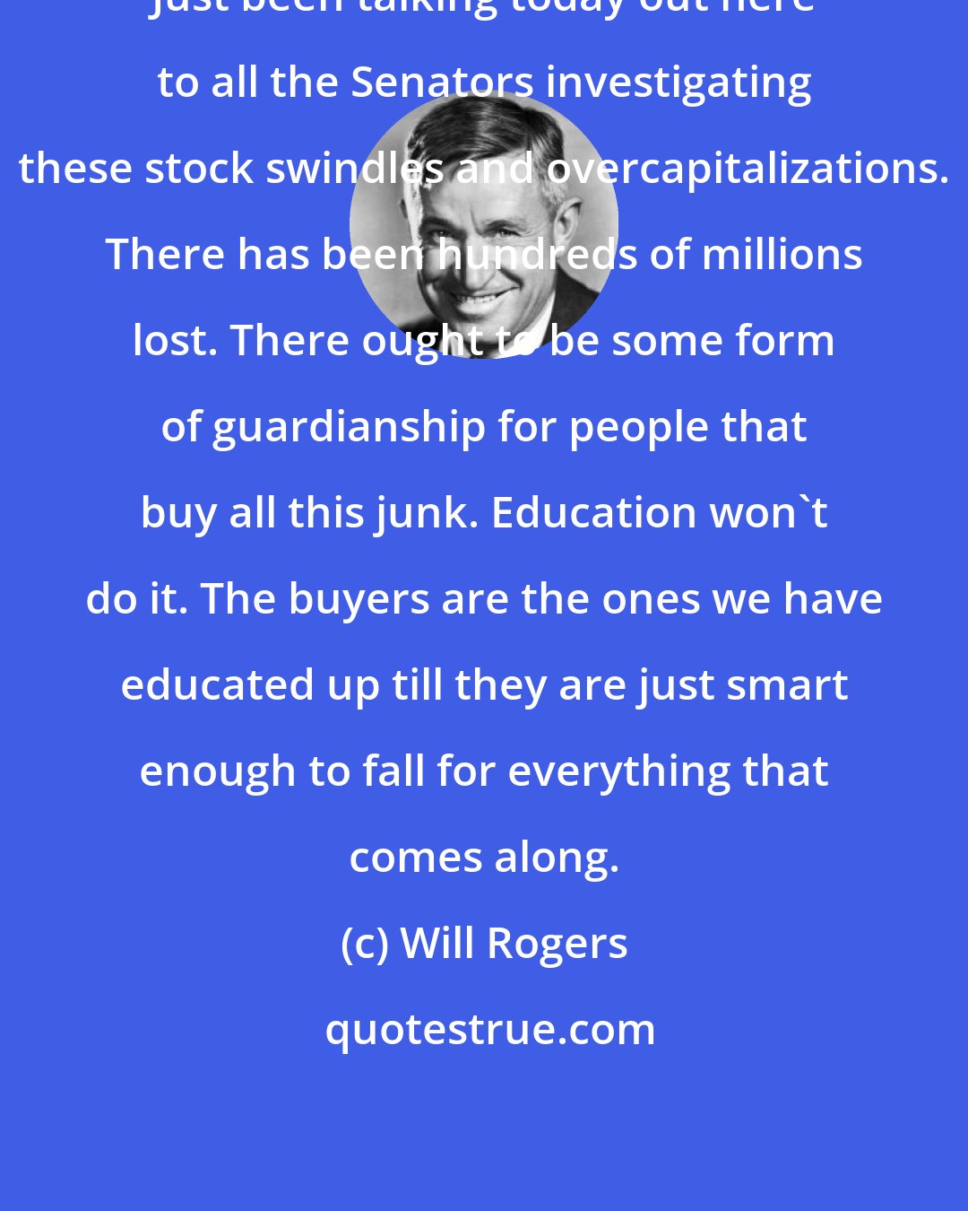 Will Rogers: Just been talking today out here to all the Senators investigating these stock swindles and overcapitalizations. There has been hundreds of millions lost. There ought to be some form of guardianship for people that buy all this junk. Education won't do it. The buyers are the ones we have educated up till they are just smart enough to fall for everything that comes along.