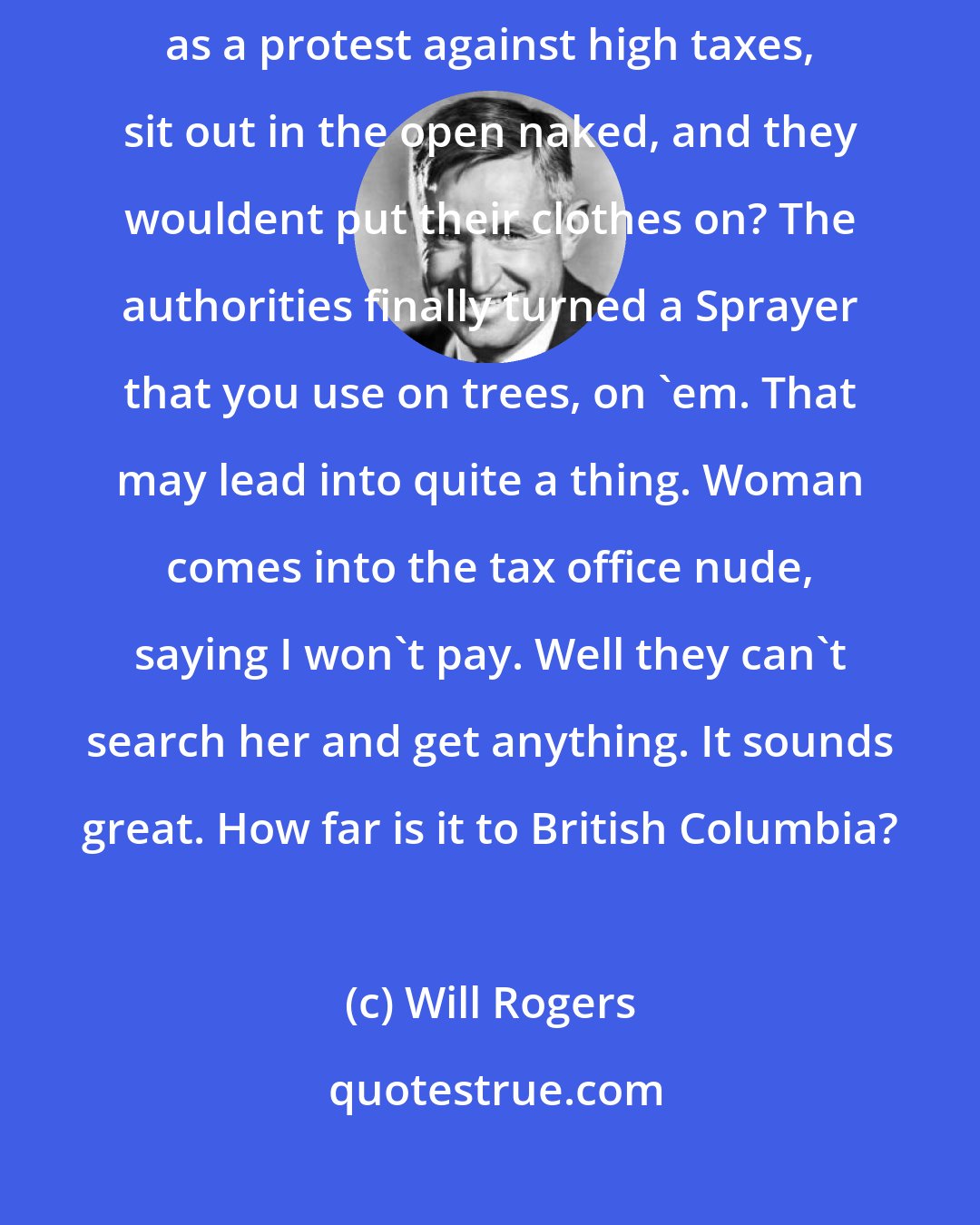 Will Rogers: Say did you read in the papers about a bunch of Women up in British Columbia as a protest against high taxes, sit out in the open naked, and they wouldent put their clothes on? The authorities finally turned a Sprayer that you use on trees, on 'em. That may lead into quite a thing. Woman comes into the tax office nude, saying I won't pay. Well they can't search her and get anything. It sounds great. How far is it to British Columbia?