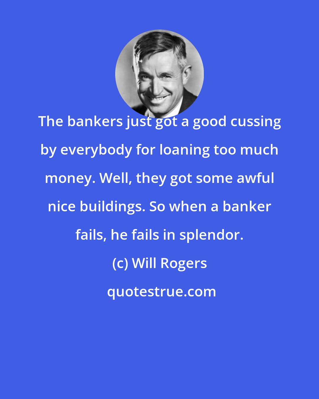 Will Rogers: The bankers just got a good cussing by everybody for loaning too much money. Well, they got some awful nice buildings. So when a banker fails, he fails in splendor.