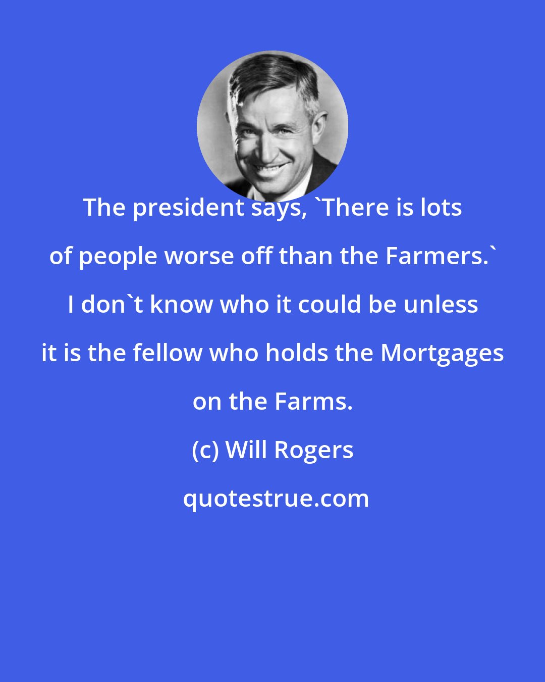 Will Rogers: The president says, 'There is lots of people worse off than the Farmers.' I don't know who it could be unless it is the fellow who holds the Mortgages on the Farms.