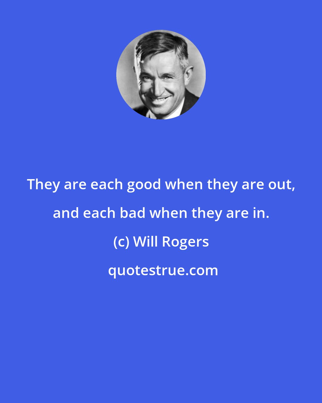 Will Rogers: They are each good when they are out, and each bad when they are in.