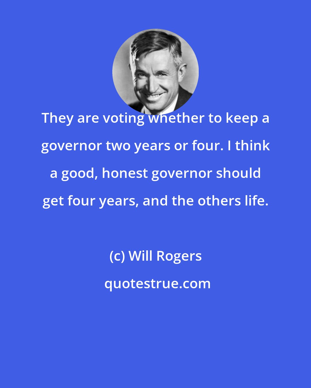 Will Rogers: They are voting whether to keep a governor two years or four. I think a good, honest governor should get four years, and the others life.