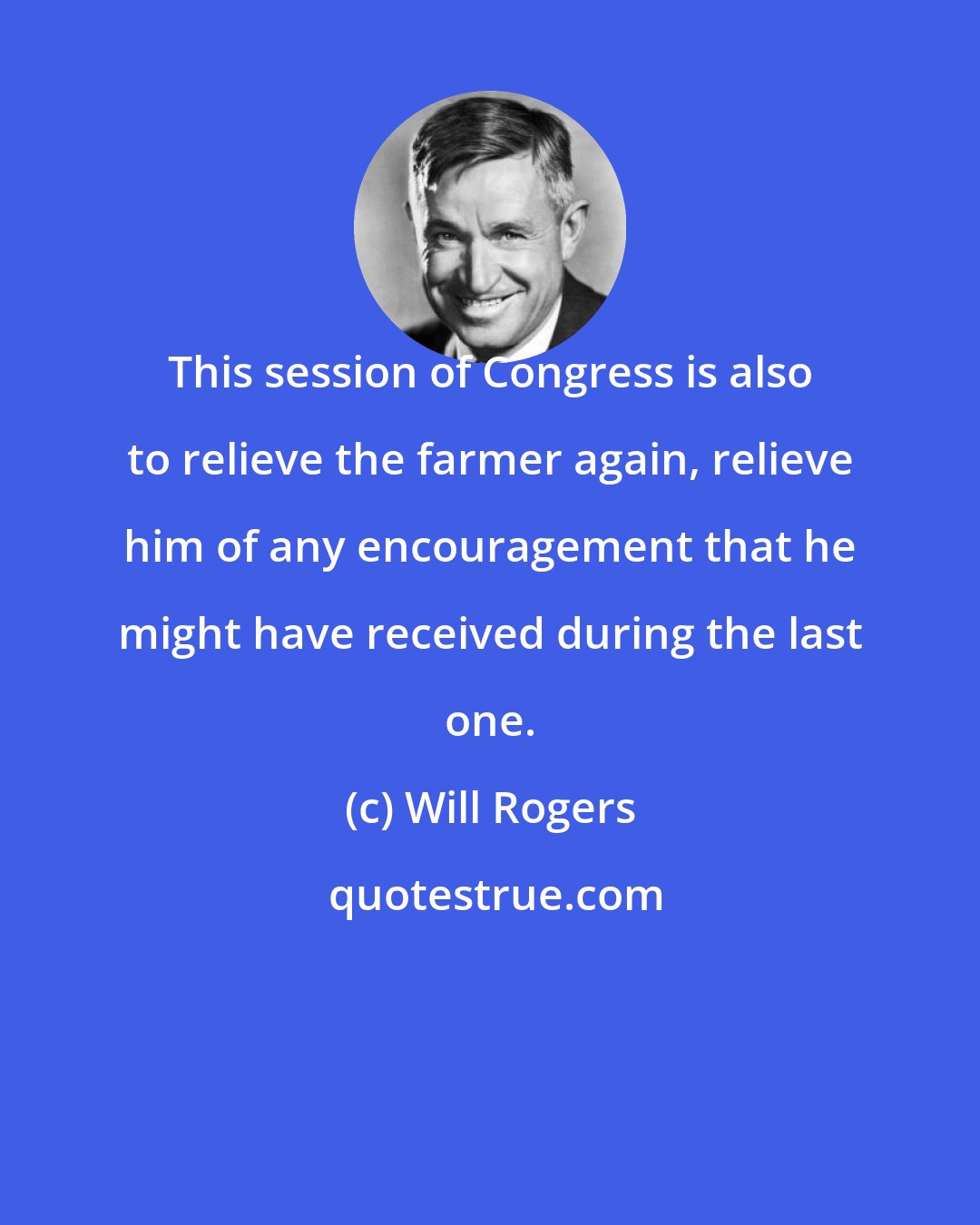 Will Rogers: This session of Congress is also to relieve the farmer again, relieve him of any encouragement that he might have received during the last one.