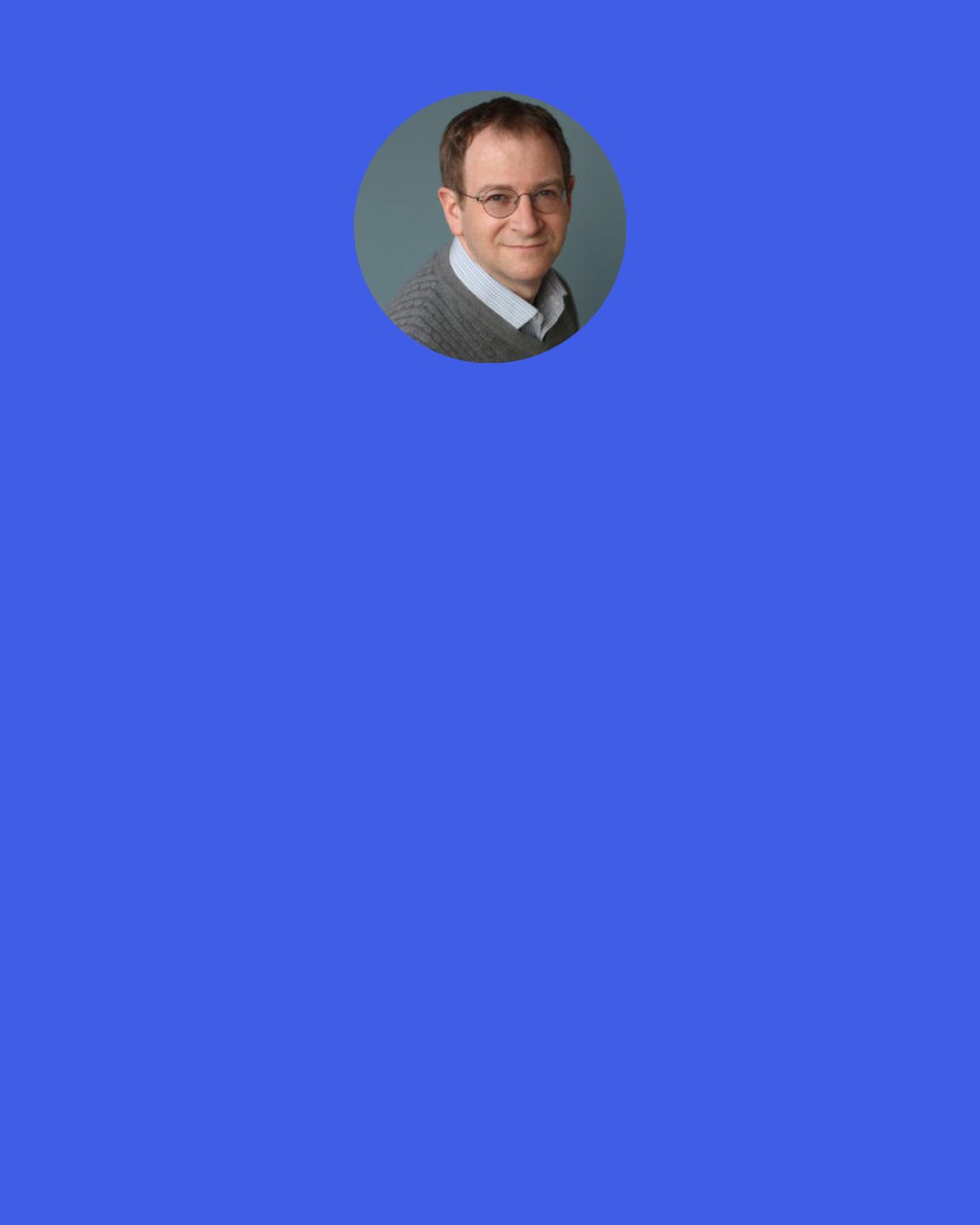 Will Schwalbe: But it takes so little to help people, and people really do help each other, even people with very little themselves. And it’s not just about second chances. Most people deserve an endless number of chances.