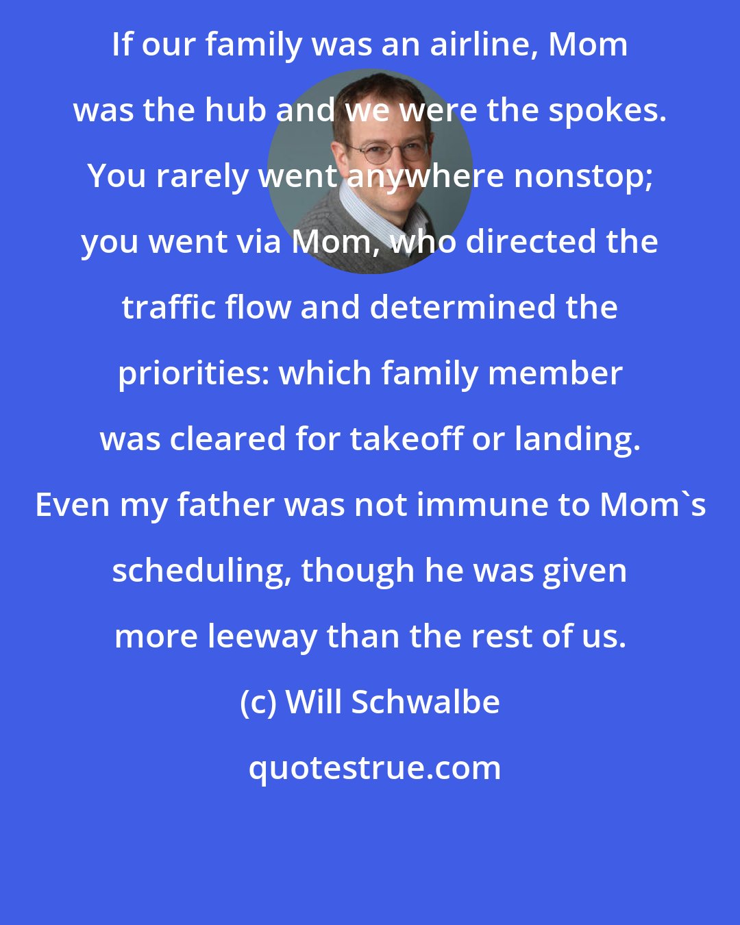 Will Schwalbe: If our family was an airline, Mom was the hub and we were the spokes. You rarely went anywhere nonstop; you went via Mom, who directed the traffic flow and determined the priorities: which family member was cleared for takeoff or landing. Even my father was not immune to Mom's scheduling, though he was given more leeway than the rest of us.