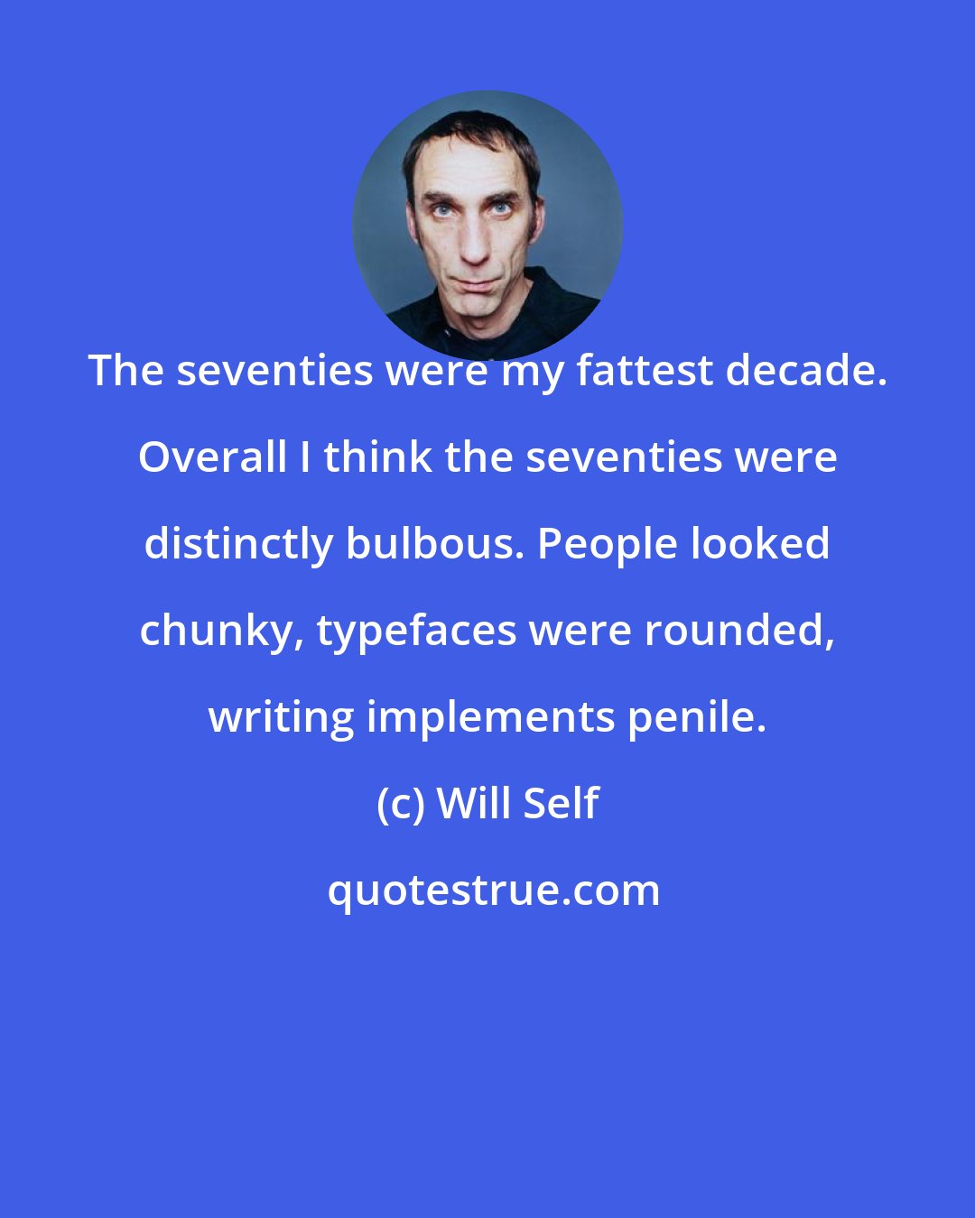 Will Self: The seventies were my fattest decade. Overall I think the seventies were distinctly bulbous. People looked chunky, typefaces were rounded, writing implements penile.