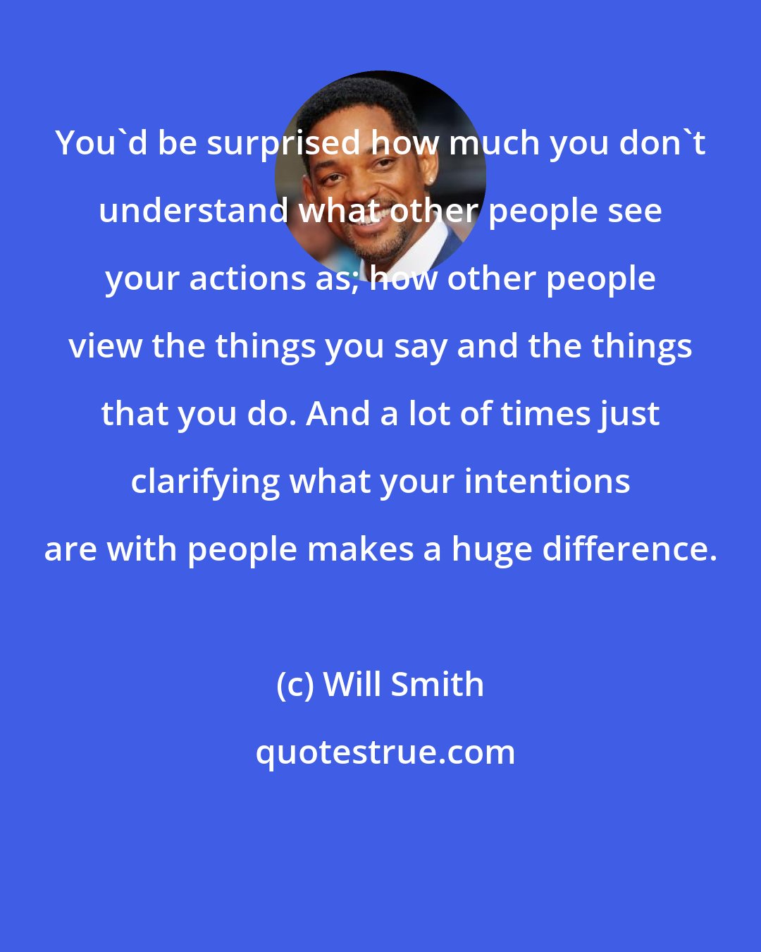 Will Smith: You'd be surprised how much you don't understand what other people see your actions as; how other people view the things you say and the things that you do. And a lot of times just clarifying what your intentions are with people makes a huge difference.