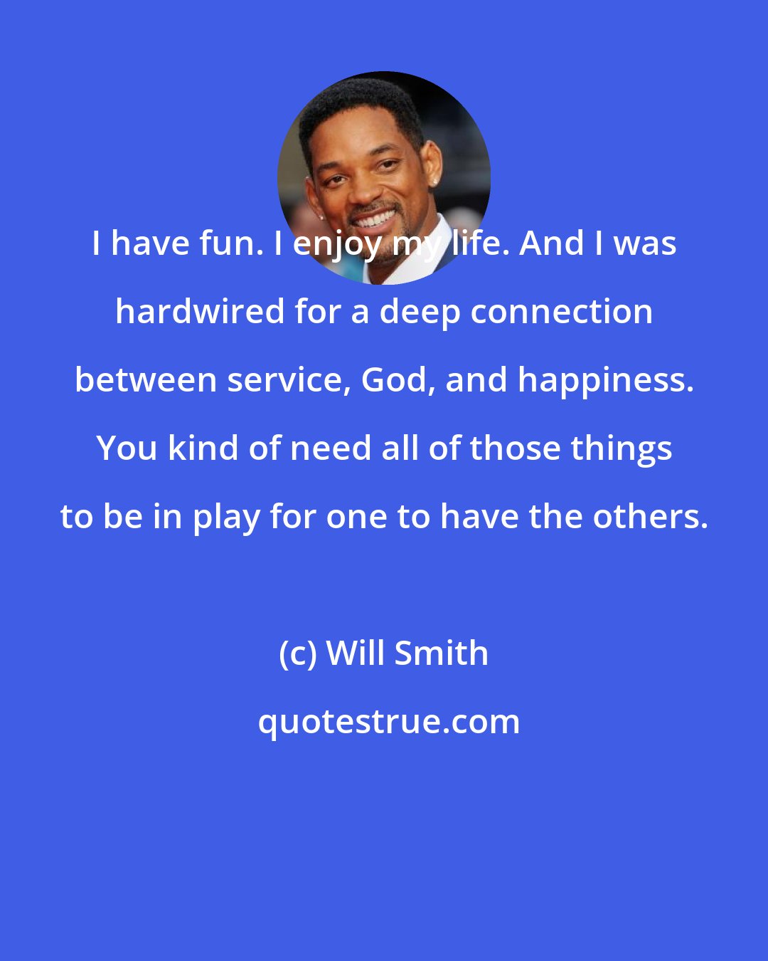 Will Smith: I have fun. I enjoy my life. And I was hardwired for a deep connection between service, God, and happiness. You kind of need all of those things to be in play for one to have the others.
