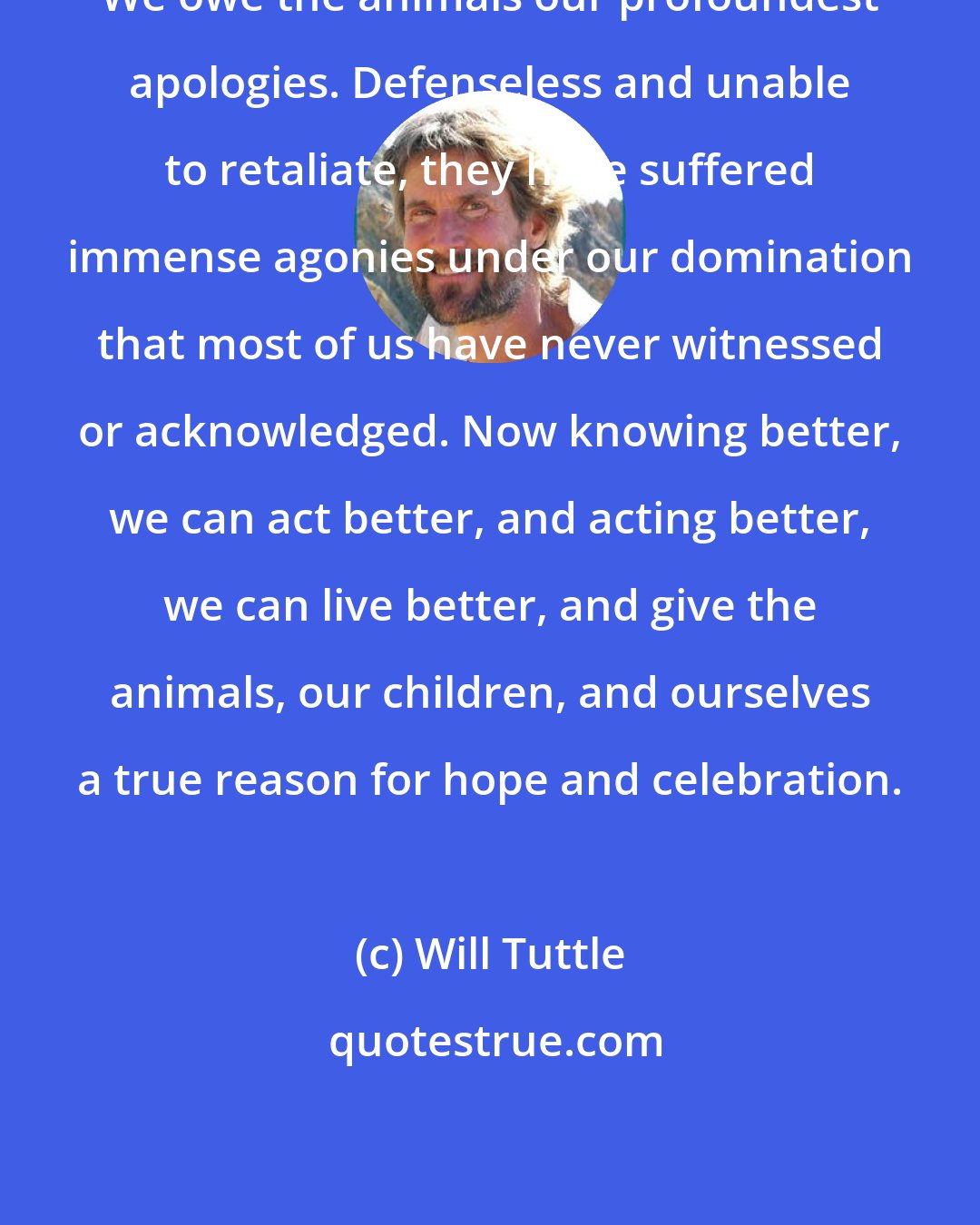Will Tuttle: We owe the animals our profoundest apologies. Defenseless and unable to retaliate, they have suffered immense agonies under our domination that most of us have never witnessed or acknowledged. Now knowing better, we can act better, and acting better, we can live better, and give the animals, our children, and ourselves a true reason for hope and celebration.
