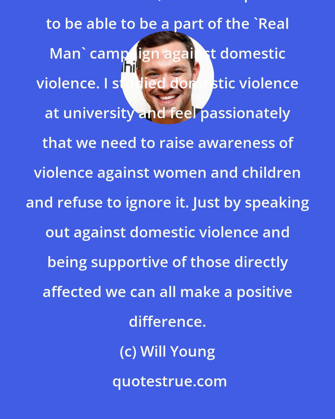 Will Young: I have been working with Women's Aid since 2003 when I became the charity's first Ambassador, and am so pleased to be able to be a part of the 'Real Man' campaign against domestic violence. I studied domestic violence at university and feel passionately that we need to raise awareness of violence against women and children and refuse to ignore it. Just by speaking out against domestic violence and being supportive of those directly affected we can all make a positive difference.