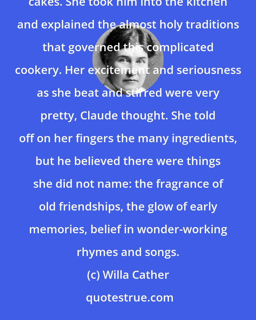 Willa Cather: He had been to see Mrs. Erlich just before starting home for the holidays, and found her making German Christmas cakes. She took him into the kitchen and explained the almost holy traditions that governed this complicated cookery. Her excitement and seriousness as she beat and stirred were very pretty, Claude thought. She told off on her fingers the many ingredients, but he believed there were things she did not name: the fragrance of old friendships, the glow of early memories, belief in wonder-working rhymes and songs.