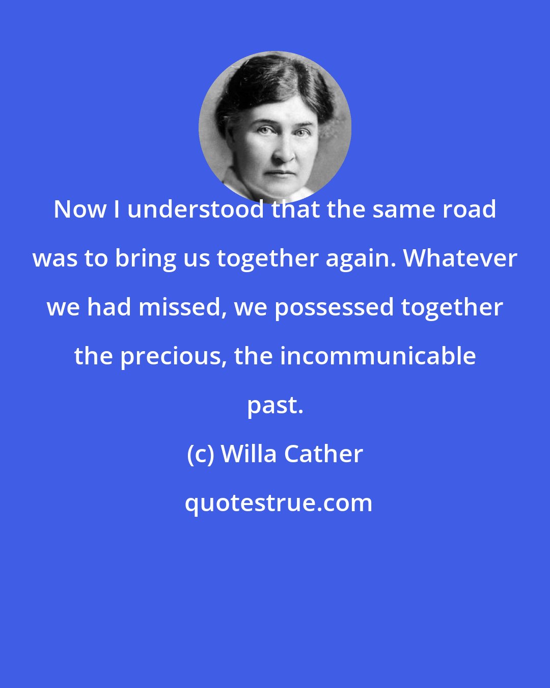Willa Cather: Now I understood that the same road was to bring us together again. Whatever we had missed, we possessed together the precious, the incommunicable past.