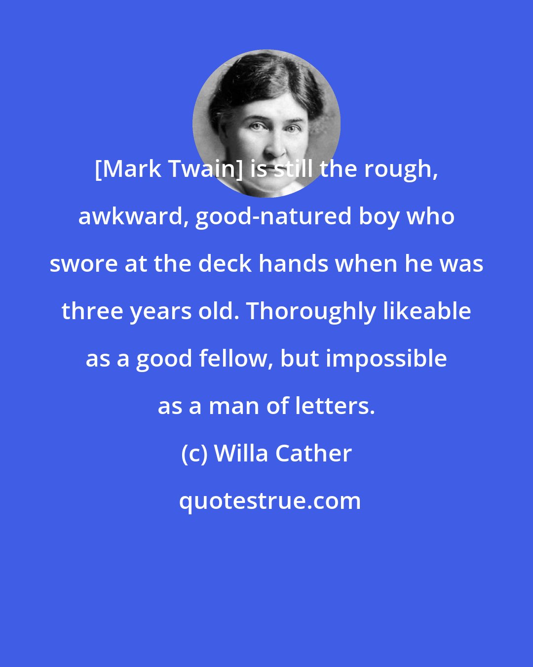 Willa Cather: [Mark Twain] is still the rough, awkward, good-natured boy who swore at the deck hands when he was three years old. Thoroughly likeable as a good fellow, but impossible as a man of letters.