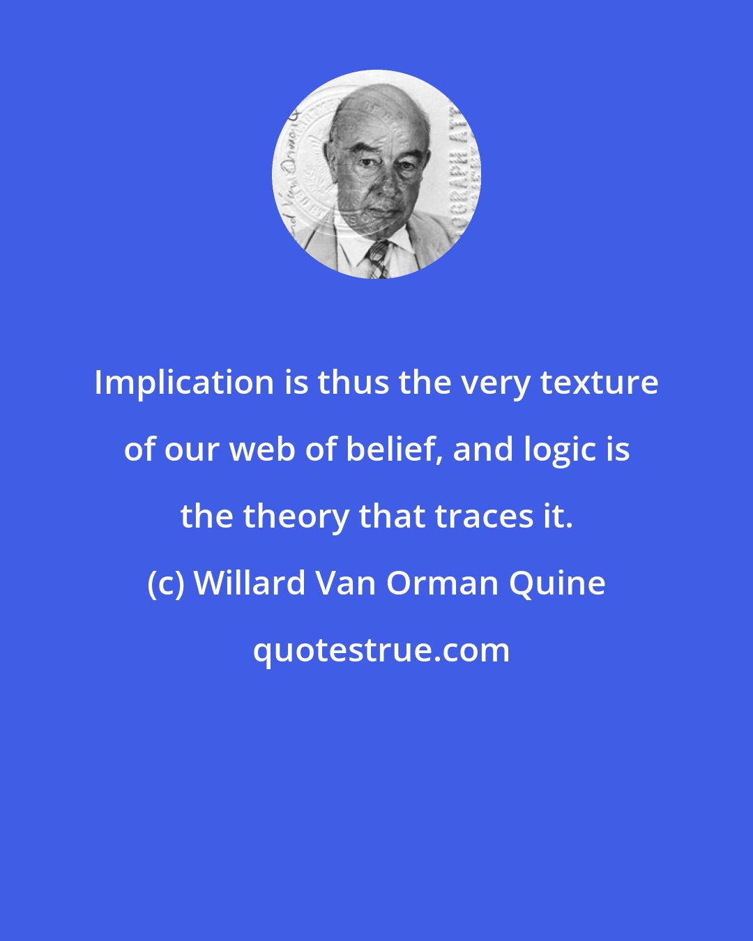 Willard Van Orman Quine: Implication is thus the very texture of our web of belief, and logic is the theory that traces it.