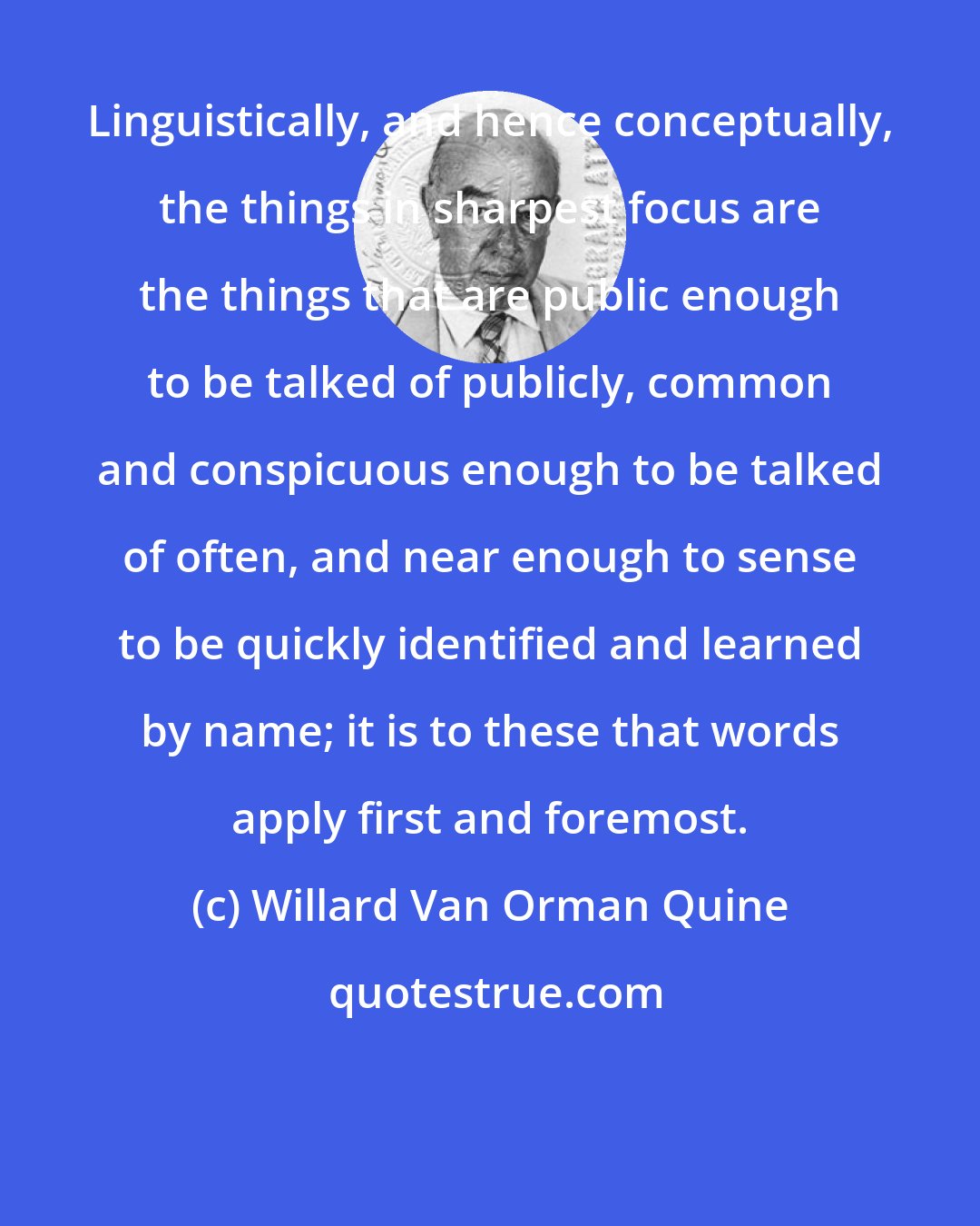 Willard Van Orman Quine: Linguistically, and hence conceptually, the things in sharpest focus are the things that are public enough to be talked of publicly, common and conspicuous enough to be talked of often, and near enough to sense to be quickly identified and learned by name; it is to these that words apply first and foremost.