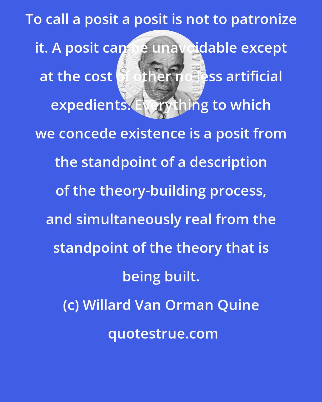 Willard Van Orman Quine: To call a posit a posit is not to patronize it. A posit can be unavoidable except at the cost of other no less artificial expedients. Everything to which we concede existence is a posit from the standpoint of a description of the theory-building process, and simultaneously real from the standpoint of the theory that is being built.